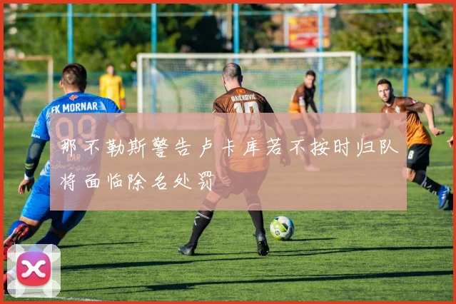 那不勒斯警告卢卡库若不按时归队将面临除名处罚