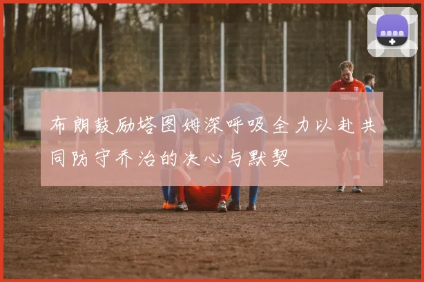 布朗鼓励塔图姆深呼吸全力以赴共同防守乔治的决心与默契