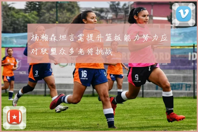杨瀚森坦言需提升篮板能力努力应对联盟众多老将挑战