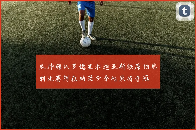 瓜帅确认罗德里和迪亚斯缺席伯恩利比赛阿森纳若今季结束将夺冠