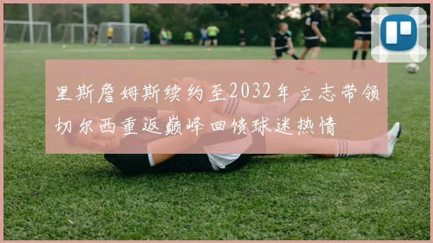 里斯詹姆斯续约至2032年立志带领切尔西重返巅峰回馈球迷热情