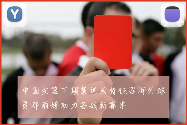 中国女篮下期集训或将征召海外球员邓雨婷助力备战新赛季