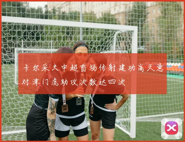 卡尔采夫中超首场传射建功高天意对津门虎助攻次数达四次