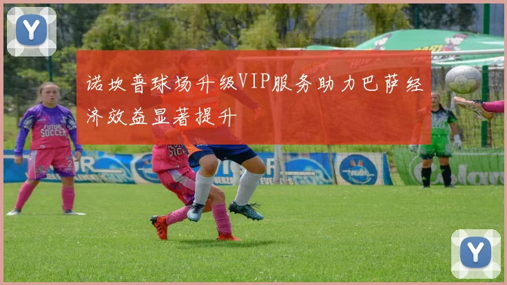 诺坎普球场升级VIP服务助力巴萨经济效益显著提升
