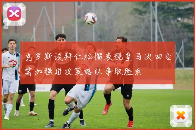 克罗斯谈拜仁松懈表现皇马次回合需加强进攻策略以争取胜利