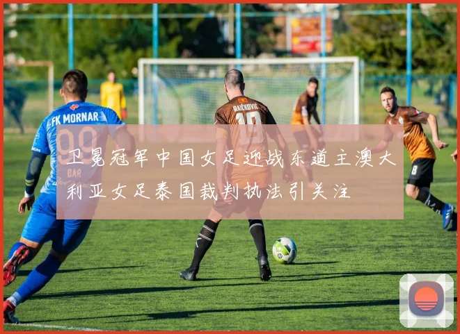 卫冕冠军中国女足迎战东道主澳大利亚女足泰国裁判执法引关注