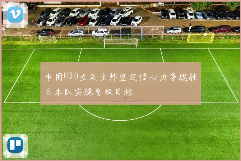中国U20女足主帅坚定信心力争战胜日本队实现晋级目标