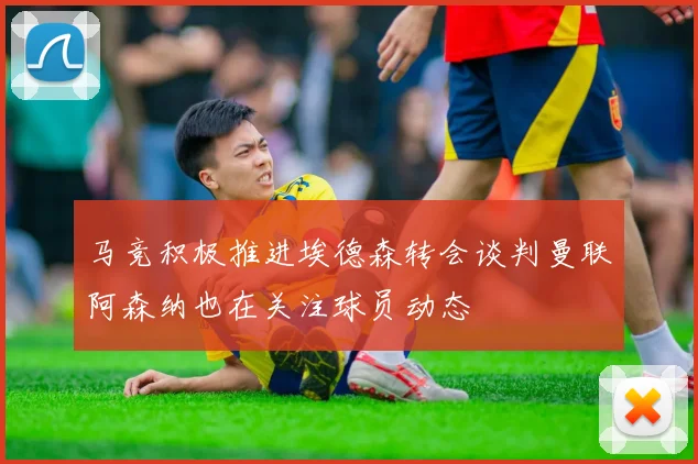 马竞积极推进埃德森转会谈判曼联阿森纳也在关注球员动态