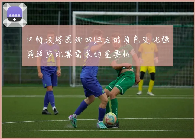 怀特谈塔图姆回归后的角色变化强调适应比赛需求的重要性