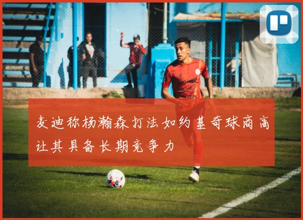 麦迪称杨瀚森打法如约基奇球商高让其具备长期竞争力