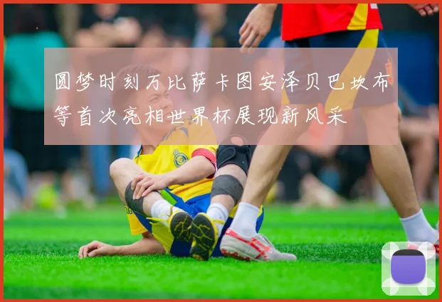 圆梦时刻万比萨卡图安泽贝巴坎布等首次亮相世界杯展现新风采